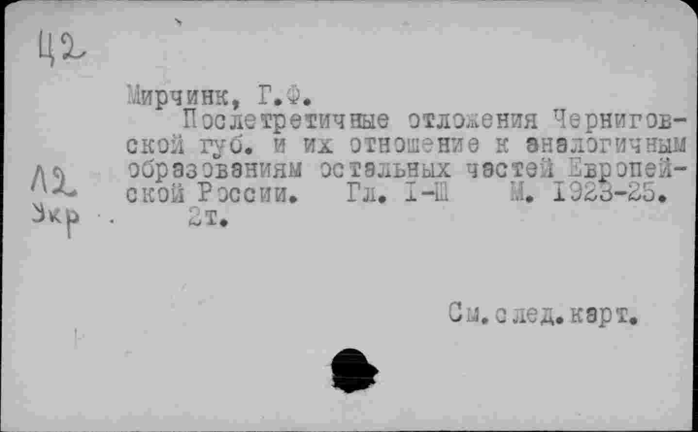 ﻿
Мирчинк, Г.Ф.
Послетретичные отложения Черниговской губ. и их отношение к аналогичный Лй образованиям остальных частей Европей-ской России. Гл. I-Ш И. 1923-25. .	2т.
Ом. след. карт.